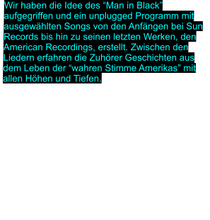 Wir haben die Idee des “Man in Black” aufgegriffen und ein unplugged Programm mit ausgewählten Songs von den Anfängen bei Sun Records bis hin zu seinen letzten Werken, den American Recordings, erstellt. Zwischen den Liedern erfahren die Zuhörer Geschichten aus dem Leben der “wahren Stimme Amerikas” mit allen Höhen und Tiefen.