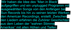 Wir haben die Idee des “Man in Black” aufgegriffen und ein unplugged Programm mit ausgewählten Songs von den Anfängen bei Sun Records bis hin zu seinen letzten Werken, den American Recordings, erstellt. Zwischen den Liedern erfahren die Zuhörer Geschichten aus dem Leben der “wahren Stimme Amerikas” mit allen Höhen und Tiefen.